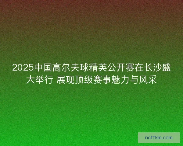 2025中国高尔夫球精英公开赛在长沙盛大举行 展现顶级赛事魅力与风采