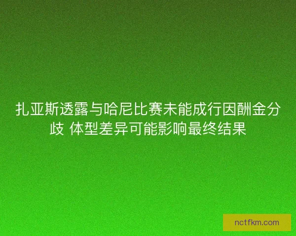 扎亚斯透露与哈尼比赛未能成行因酬金分歧 体型差异可能影响最终结果