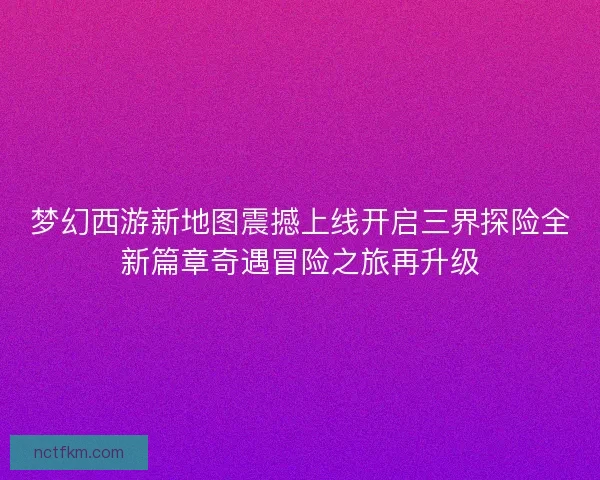 梦幻西游新地图震撼上线开启三界探险全新篇章奇遇冒险之旅再升级