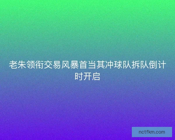 老朱领衔交易风暴首当其冲球队拆队倒计时开启