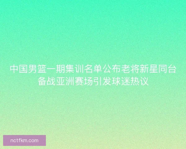 中国男篮一期集训名单公布老将新星同台备战亚洲赛场引发球迷热议