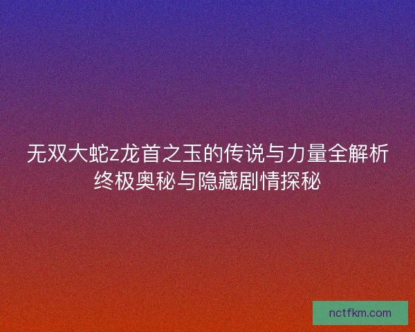 无双大蛇z龙首之玉的传说与力量全解析终极奥秘与隐藏剧情探秘