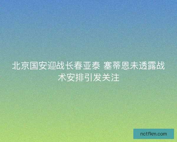 北京国安迎战长春亚泰 塞蒂恩未透露战术安排引发关注