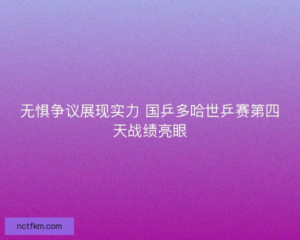 无惧争议展现实力 国乒多哈世乒赛第四天战绩亮眼