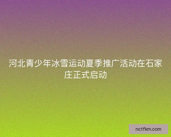 河北青少年冰雪运动夏季推广活动在石家庄正式启动