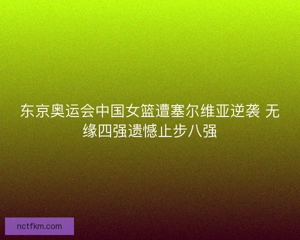 东京奥运会中国女篮遭塞尔维亚逆袭 无缘四强遗憾止步八强