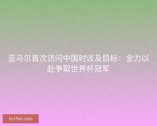 亚马尔首次访问中国时谈及目标：全力以赴争取世界杯冠军