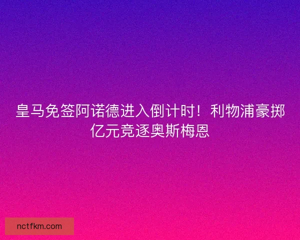 皇马免签阿诺德进入倒计时！利物浦豪掷亿元竞逐奥斯梅恩