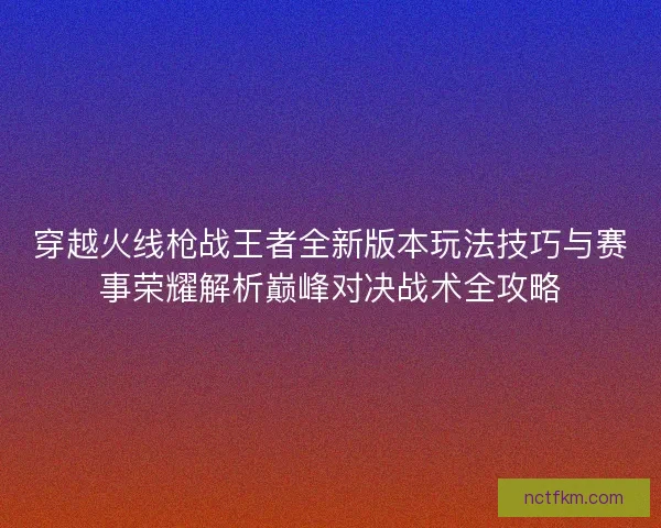 穿越火线枪战王者全新版本玩法技巧与赛事荣耀解析巅峰对决战术全攻略