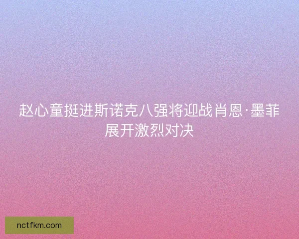 赵心童挺进斯诺克八强将迎战肖恩·墨菲展开激烈对决
