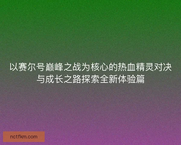 以赛尔号巅峰之战为核心的热血精灵对决与成长之路探索全新体验篇