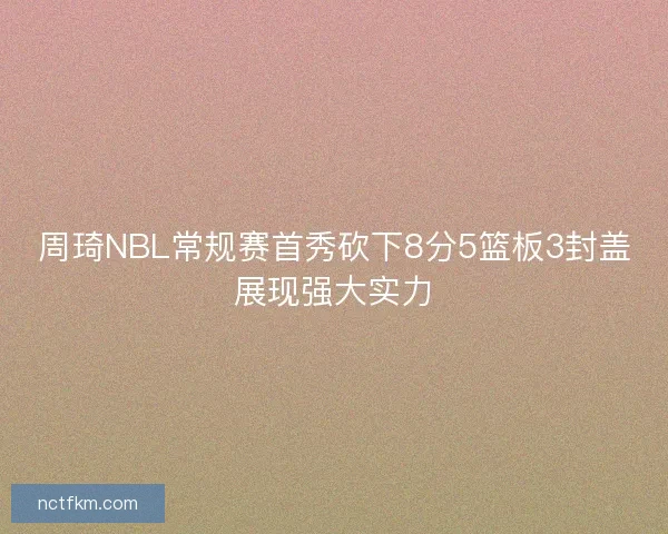 周琦NBL常规赛首秀砍下8分5篮板3封盖展现强大实力