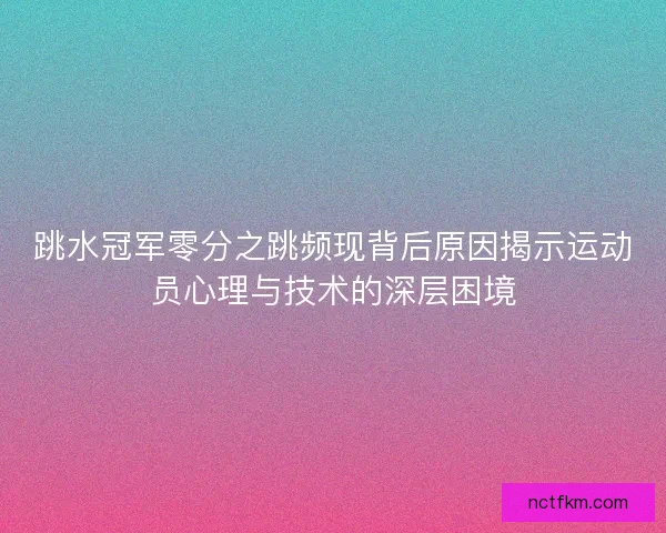 跳水冠军零分之跳频现背后原因揭示运动员心理与技术的深层困境