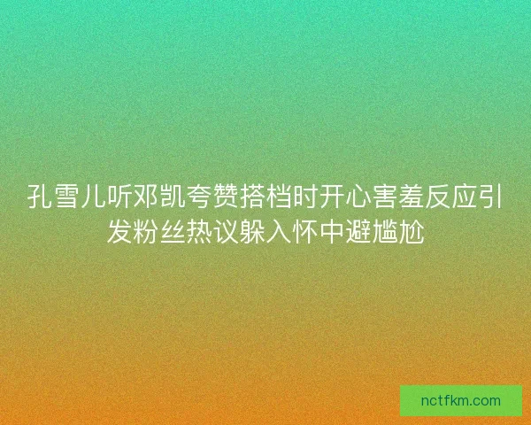 孔雪儿听邓凯夸赞搭档时开心害羞反应引发粉丝热议躲入怀中避尴尬 孔雪儿听邓凯夸赞搭档时开心害羞反应引发粉丝热议躲入怀中避尴尬