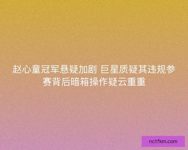 赵心童冠军悬疑加剧 巨星质疑其违规参赛背后暗箱操作疑云重重