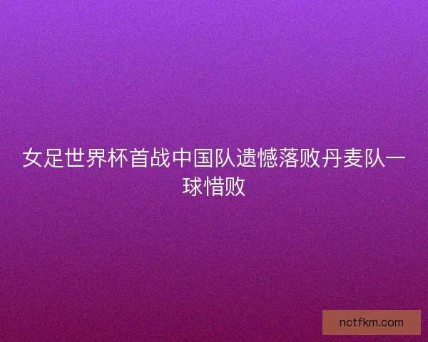 女足世界杯首战中国队遗憾落败丹麦队一球惜败