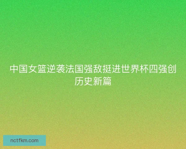中国女篮逆袭法国强敌挺进世界杯四强创历史新篇
