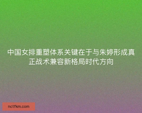 中国女排重塑体系关键在于与朱婷形成真正战术兼容新格局时代方向