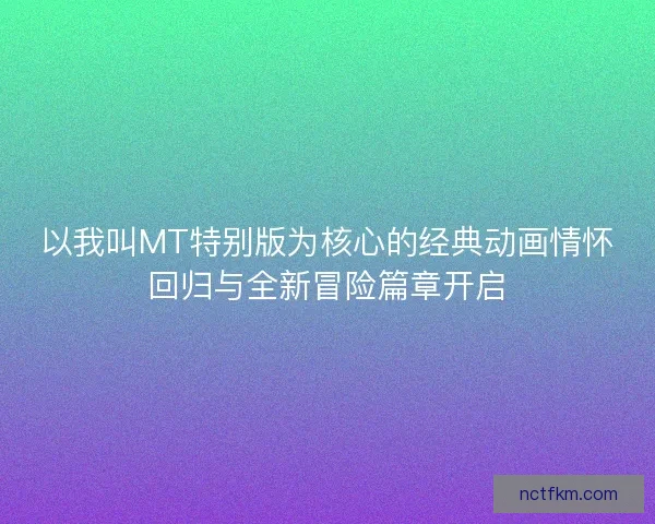 以我叫MT特别版为核心的经典动画情怀回归与全新冒险篇章开启