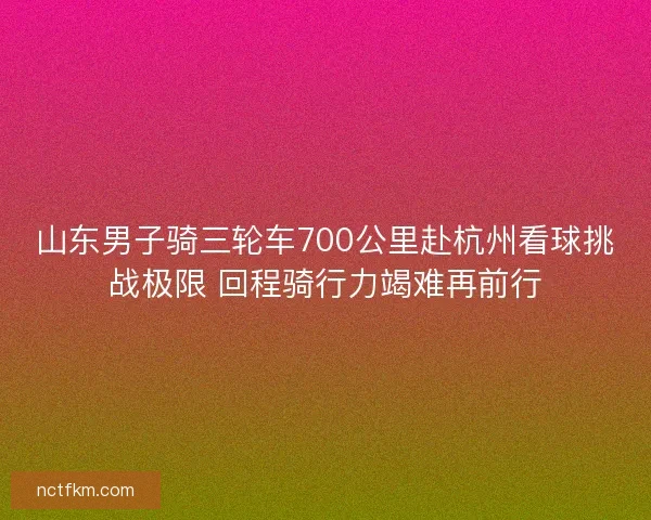 山东男子骑三轮车700公里赴杭州看球挑战极限 回程骑行力竭难再前行