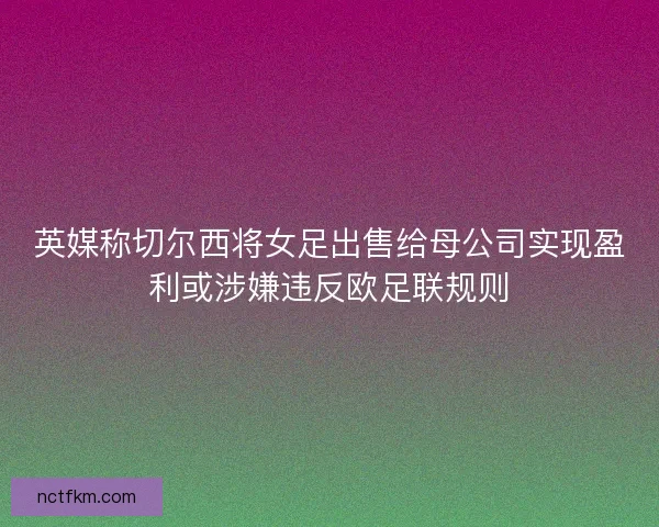 英媒称切尔西将女足出售给母公司实现盈利或涉嫌违反欧足联规则 英媒称切尔西将女足出售给母公司实现盈利或涉嫌违反欧足联规则
